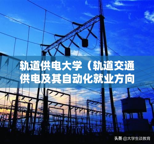 轨道供电大学（轨道交通供电及其自动化就业方向）