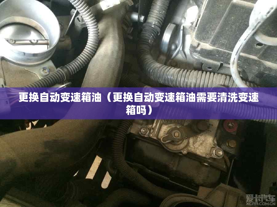 更换自动变速箱油(更换自动变速箱油需要清洗变速箱吗) 更换自动变速箱油(更换自动变速箱油需要清洗变速箱吗)