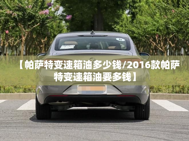 【帕萨特变速箱油多少钱/2016款帕萨特变速箱油要多钱】