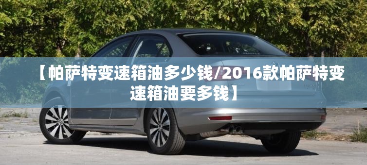 【帕萨特变速箱油多少钱/2016款帕萨特变速箱油要多钱】
