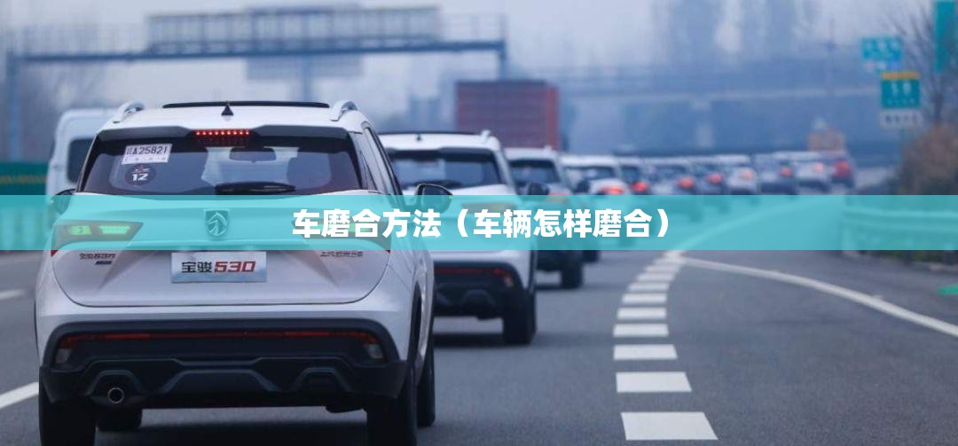 车磨合方法(车辆怎样磨合) 车磨合方法(车辆怎样磨合)