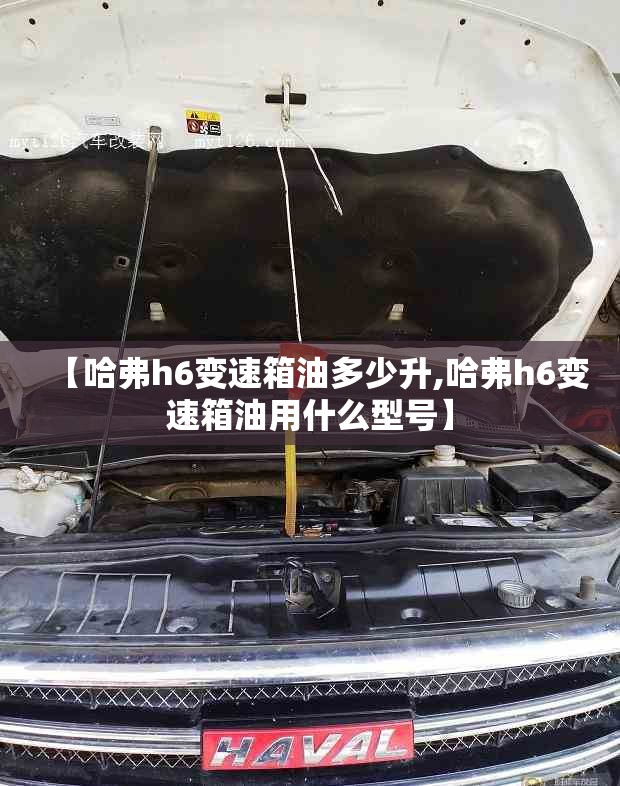 【哈弗h6变速箱油多少升,哈弗h6变速箱油用什么型号】 【哈弗h6变速箱油多少升,哈弗h6变速箱油用什么型号】