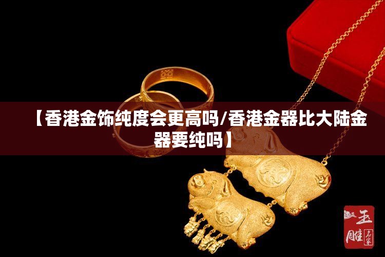 【香港金饰纯度会更高吗/香港金器比大陆金器要纯吗】 【香港金饰纯度会更高吗/香港金器比大陆金器要纯吗】