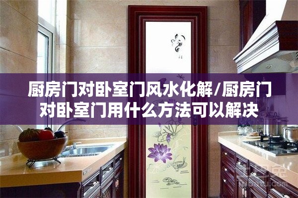 厨房门对卧室门风水化解/厨房门对卧室门用什么方法可以解决 厨房门对卧室门风水化解/厨房门对卧室门用什么方法可以解决