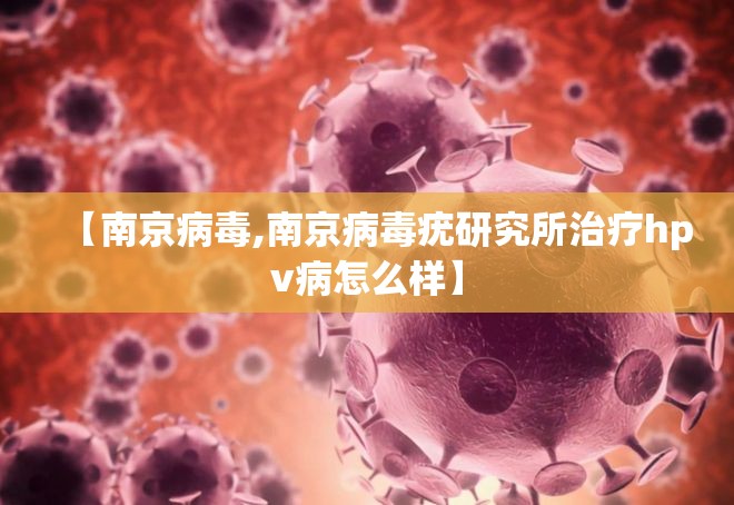【南京病毒,南京病毒疣研究所治疗hpv病怎么样】 【南京病毒,南京病毒疣研究所治疗hpv病怎么样】
