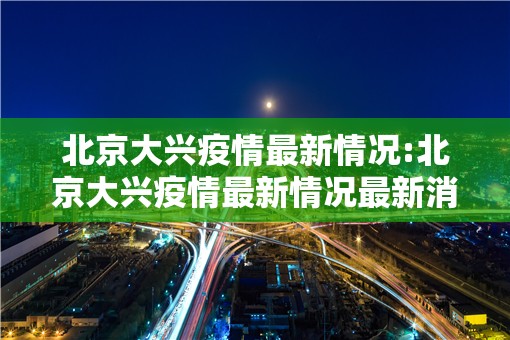 北京大兴疫情最新情况:北京大兴疫情最新情况最新消息 北京大兴疫情最新情况:北京大兴疫情最新情况最新消息