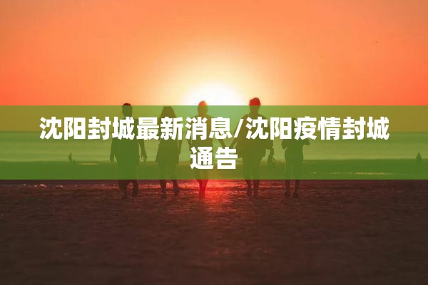 沈阳封城最新消息/沈阳疫情封城通告 沈阳封城最新消息/沈阳疫情封城通告