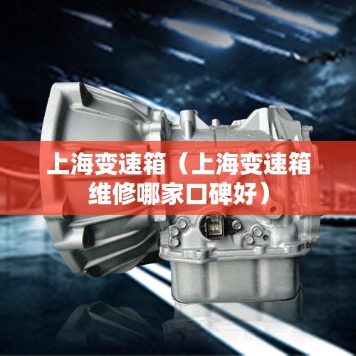 上海变速箱（上海变速箱维修哪家口碑好）