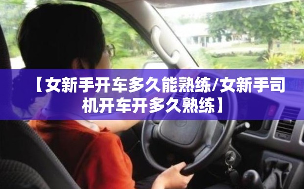 【女新手开车多久能熟练/女新手司机开车开多久熟练】 【女新手开车多久能熟练/女新手司机开车开多久熟练】