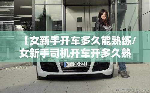 【女新手开车多久能熟练/女新手司机开车开多久熟练】 【女新手开车多久能熟练/女新手司机开车开多久熟练】