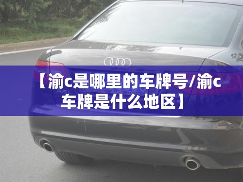 【渝c是哪里的车牌号/渝c车牌是什么地区】 【渝c是哪里的车牌号/渝c车牌是什么地区】