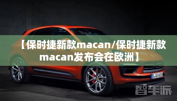 【保时捷新款macan/保时捷新款macan发布会在欧洲】