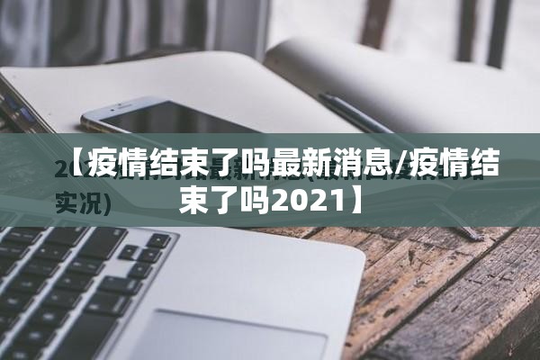 【疫情结束了吗最新消息/疫情结束了吗2021】