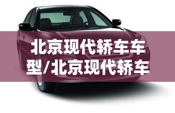 北京现代轿车车型/北京现代轿车车型大全 北京现代轿车车型/北京现代轿车车型大全