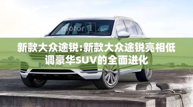 新款大众途锐:新款大众途锐亮相低调豪华SUV的全面进化 新款大众途锐:新款大众途锐亮相低调豪华SUV的全面进化