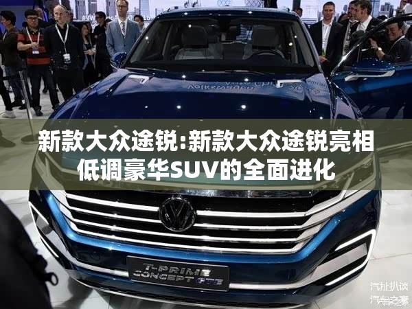 新款大众途锐:新款大众途锐亮相低调豪华SUV的全面进化 新款大众途锐:新款大众途锐亮相低调豪华SUV的全面进化