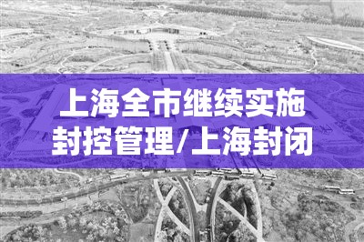 上海全市继续实施封控管理/上海封闭管理 上海全市继续实施封控管理/上海封闭管理