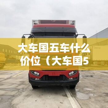 大车国五车什么价位（大车国5国6什么区别）