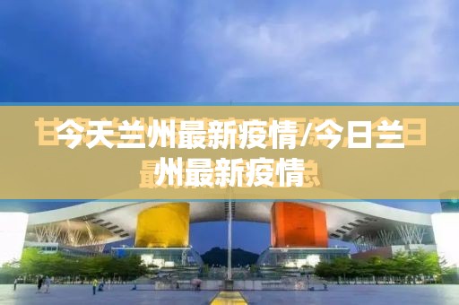 今天兰州最新疫情/今日兰州最新疫情