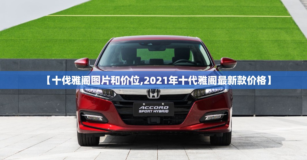 【十伐雅阁图片和价位,2021年十代雅阁最新款价格】 【十伐雅阁图片和价位,2021年十代雅阁最新款价格】