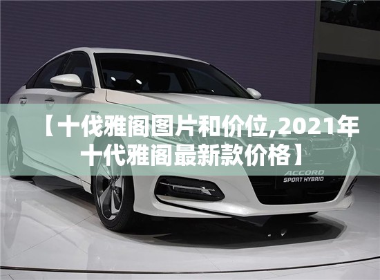 【十伐雅阁图片和价位,2021年十代雅阁最新款价格】 【十伐雅阁图片和价位,2021年十代雅阁最新款价格】