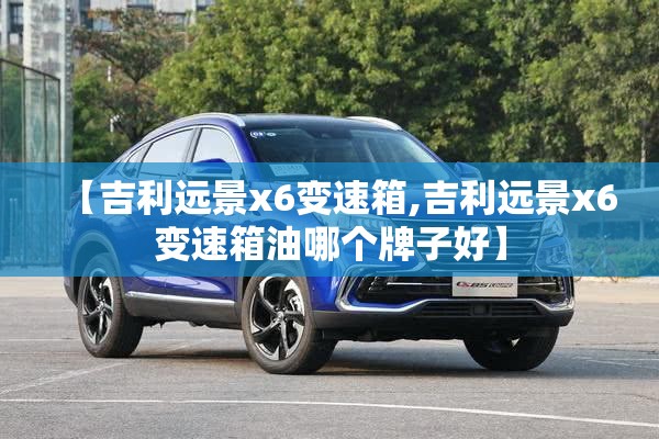 【吉利远景x6变速箱,吉利远景x6变速箱油哪个牌子好】