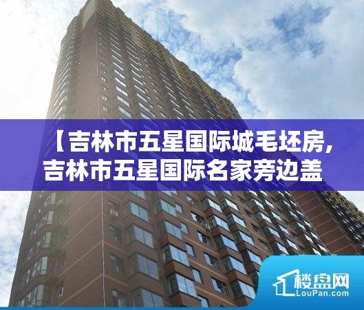 【吉林市五星国际城毛坯房,吉林市五星国际名家旁边盖的什么】 【吉林市五星国际城毛坯房,吉林市五星国际名家旁边盖的什么】