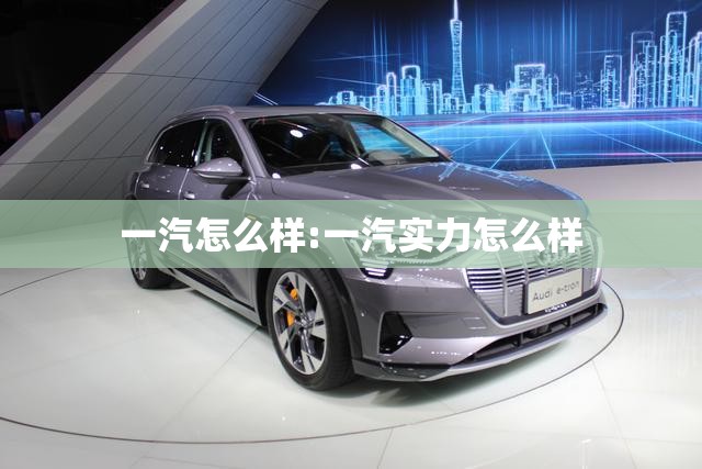 一汽怎么样:一汽实力怎么样 一汽怎么样:一汽实力怎么样