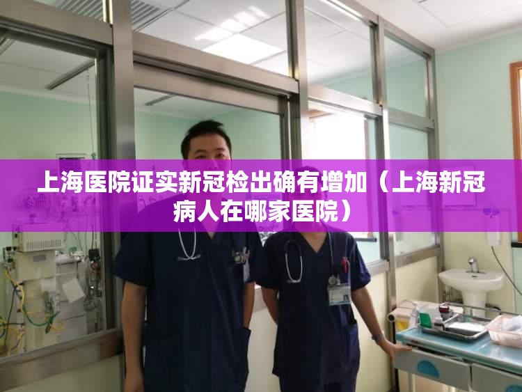 上海医院证实新冠检出确有增加（上海新冠病人在哪家医院）