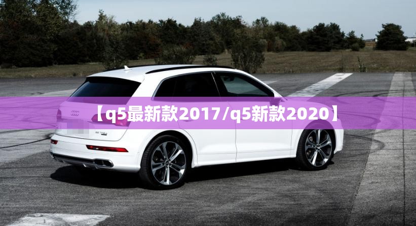 【q5最新款2017/q5新款2020】