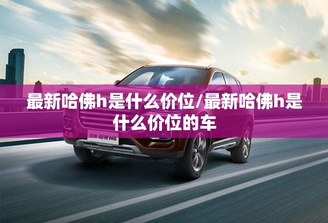最新哈佛h是什么价位/最新哈佛h是什么价位的车