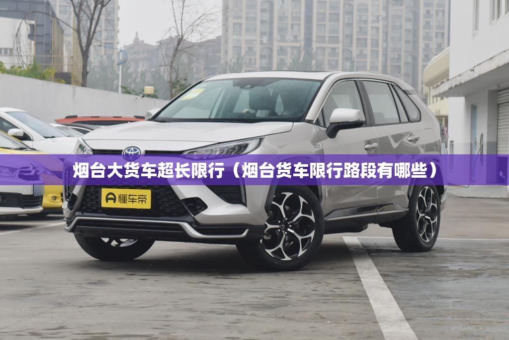 烟台大货车超长限行（烟台货车限行路段有哪些）