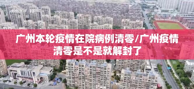 广州本轮疫情在院病例清零/广州疫情清零是不是就解封了