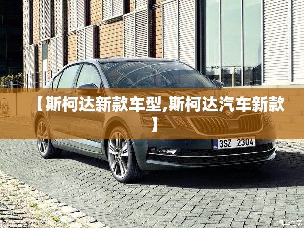 【斯柯达新款车型,斯柯达汽车新款】