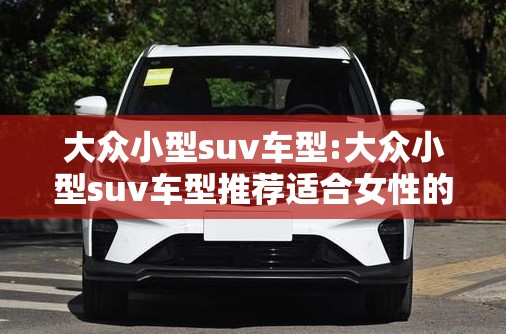 大众小型suv车型:大众小型suv车型推荐适合女性的