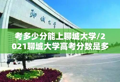 考多少分能上聊城大学/2021聊城大学高考分数是多少