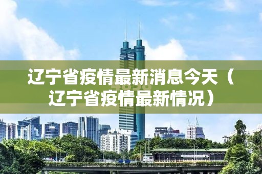 辽宁省疫情最新消息今天(辽宁省疫情最新情况) 辽宁省疫情最新消息今天(辽宁省疫情最新情况)