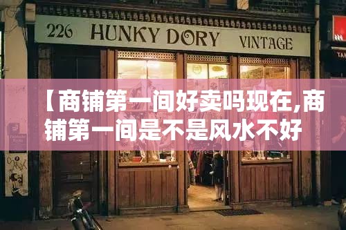 【商铺第一间好卖吗现在,商铺第一间是不是风水不好】 【商铺第一间好卖吗现在,商铺第一间是不是风水不好】
