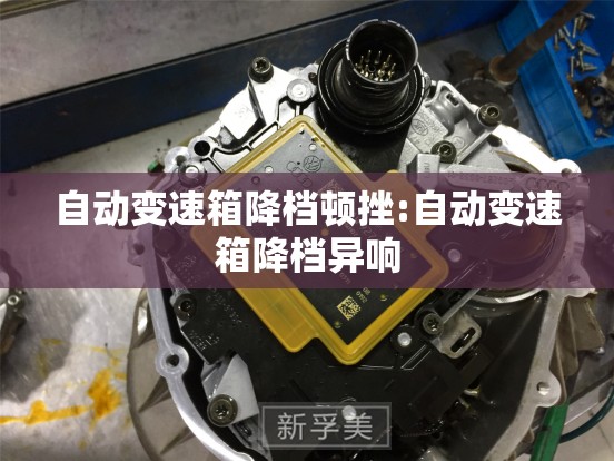自动变速箱降档顿挫:自动变速箱降档异响 自动变速箱降档顿挫:自动变速箱降档异响