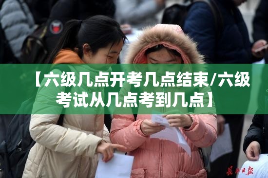 【六级几点开考几点结束/六级考试从几点考到几点】 【六级几点开考几点结束/六级考试从几点考到几点】