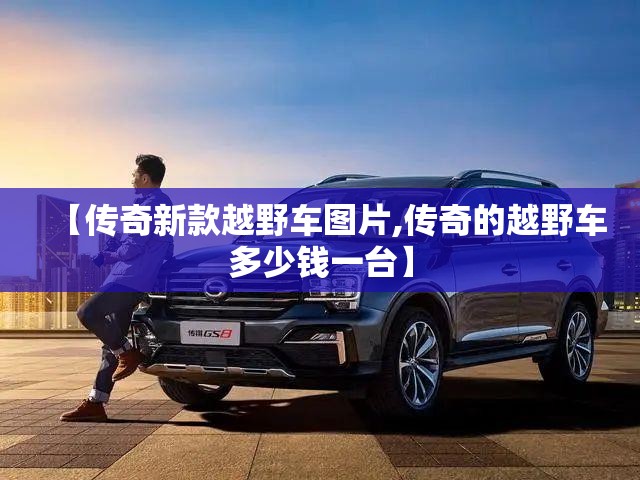 【传奇新款越野车图片,传奇的越野车多少钱一台】 【传奇新款越野车图片,传奇的越野车多少钱一台】