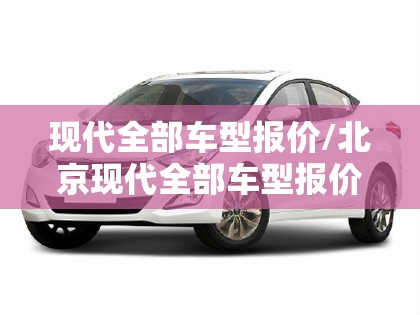 现代全部车型报价/北京现代全部车型报价