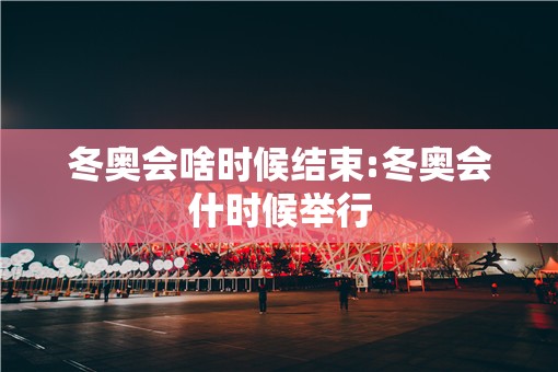 冬奥会啥时候结束:冬奥会什时候举行 冬奥会啥时候结束:冬奥会什时候举行