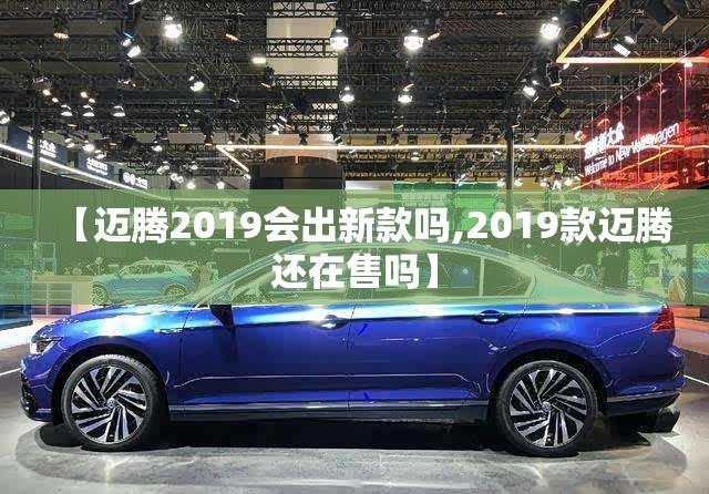 【迈腾2019会出新款吗,2019款迈腾还在售吗】 【迈腾2019会出新款吗,2019款迈腾还在售吗】