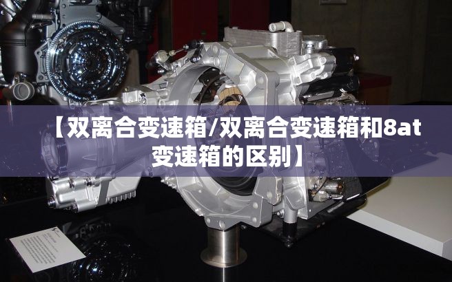 【双离合变速箱/双离合变速箱和8at变速箱的区别】 【双离合变速箱/双离合变速箱和8at变速箱的区别】