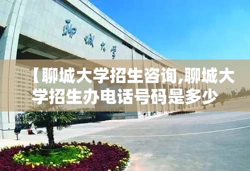 【聊城大学招生咨询,聊城大学招生办电话号码是多少?】
