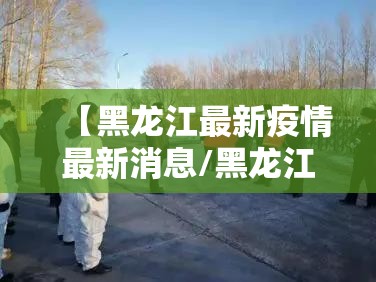 【黑龙江最新疫情最新消息/黑龙江最新疫情动态】