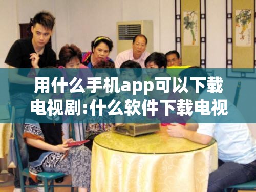 用什么手机app可以下载电视剧:什么软件下载电视剧可以到手机本地