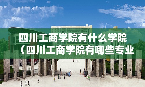 四川工商学院有什么学院（四川工商学院有哪些专业怎么样）