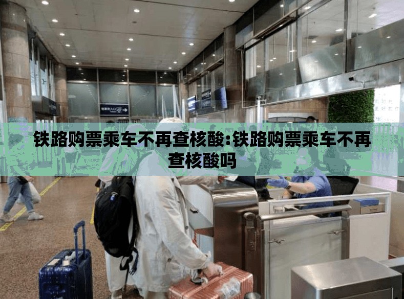 铁路购票乘车不再查核酸:铁路购票乘车不再查核酸吗 铁路购票乘车不再查核酸:铁路购票乘车不再查核酸吗